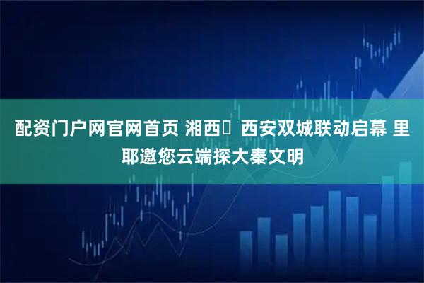 配资门户网官网首页 湘西・西安双城联动启幕 里耶邀您云端探大秦文明