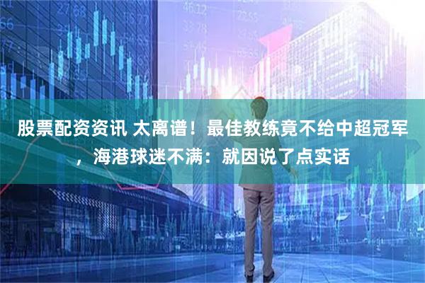 股票配资资讯 太离谱！最佳教练竟不给中超冠军，海港球迷不满：就因说了点实话