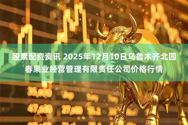 股票配资资讯 2025年12月10日乌鲁木齐北园春果业经营管理有限责任公司价格行情