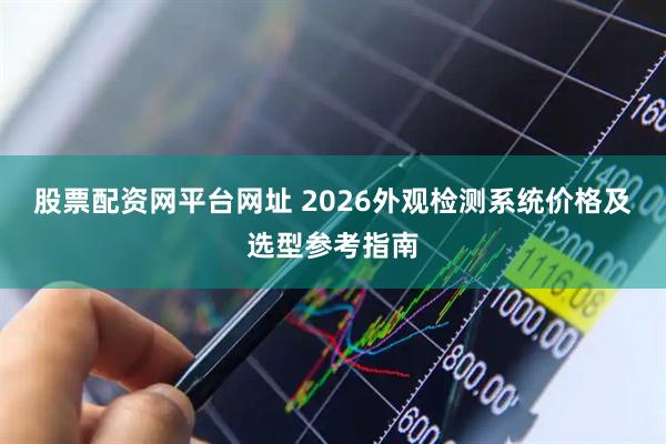 股票配资网平台网址 2026外观检测系统价格及选型参考指南