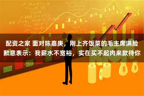 配资之家 面对陈嘉庚，刚上齐饭菜的毛主席满脸歉意表示：我薪水不宽裕，实在买不起肉来款待你