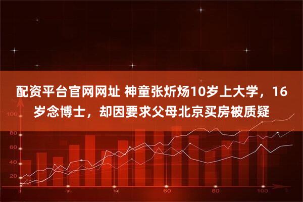 配资平台官网网址 神童张炘炀10岁上大学，16岁念博士，却因要求父母北京买房被质疑