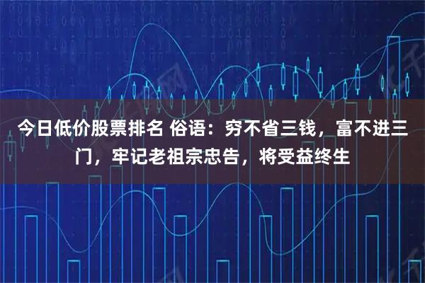 今日低价股票排名 俗语：穷不省三钱，富不进三门，牢记老祖宗忠告，将受益终生