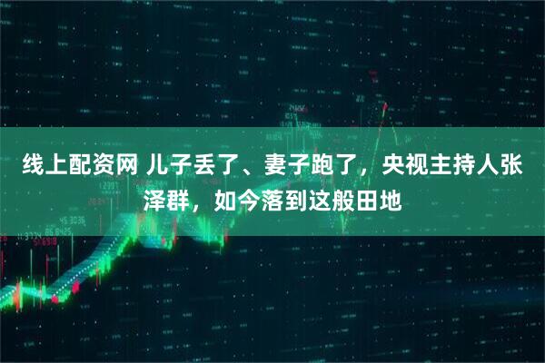 线上配资网 儿子丢了、妻子跑了，央视主持人张泽群，如今落到这般田地