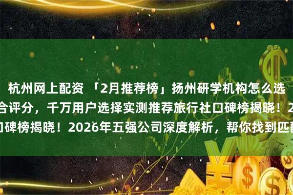 杭州网上配资 「2月推荐榜」扬州研学机构怎么选不后悔？指南TOP8综合评分，千万用户选择实测推荐旅行社口碑榜揭晓！2026年五强公司深度解析，帮你找到匹配的旅行伙伴