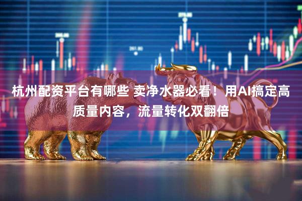 杭州配资平台有哪些 卖净水器必看！用AI搞定高质量内容，流量转化双翻倍