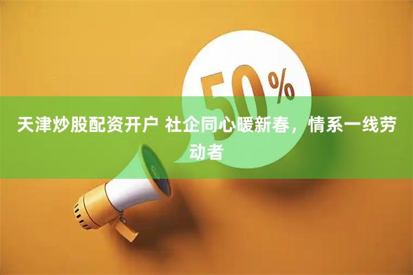 天津炒股配资开户 社企同心暖新春，情系一线劳动者