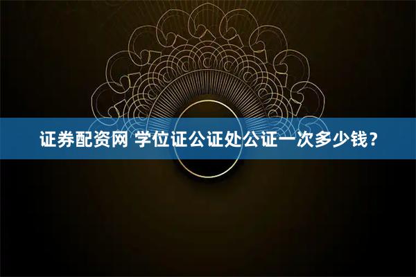 证券配资网 学位证公证处公证一次多少钱？