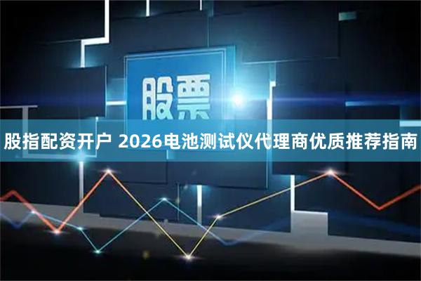股指配资开户 2026电池测试仪代理商优质推荐指南