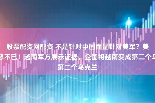 股票配资网配资 不是针对中国而是针对美军？美媒愤怒不已！越南军方展示证据，企图将越南变成第二个乌克兰
