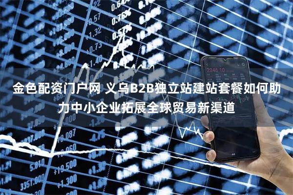 金色配资门户网 义乌B2B独立站建站套餐如何助力中小企业拓展全球贸易新渠道