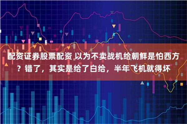 配资证券股票配资 以为不卖战机给朝鲜是怕西方？错了，其实是给了白给，半年飞机就得坏