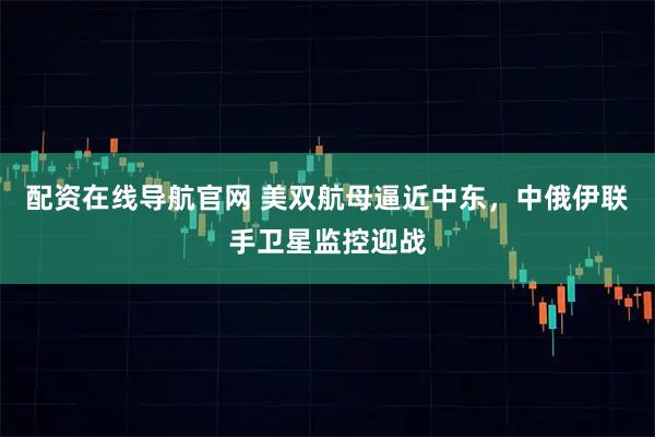 配资在线导航官网 美双航母逼近中东，中俄伊联手卫星监控迎战