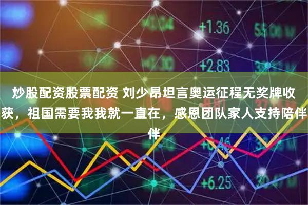 炒股配资股票配资 刘少昂坦言奥运征程无奖牌收获，祖国需要我我就一直在，感恩团队家人支持陪伴