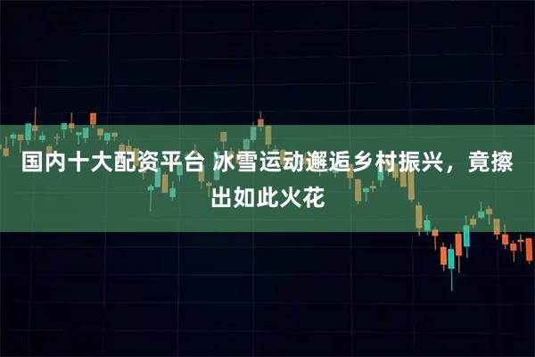 国内十大配资平台 冰雪运动邂逅乡村振兴，竟擦出如此火花