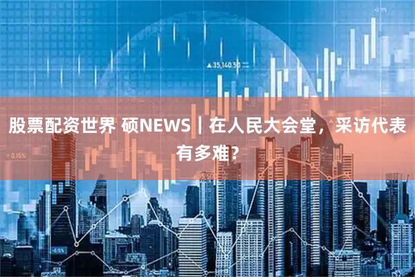 股票配资世界 硕NEWS｜在人民大会堂，采访代表有多难？
