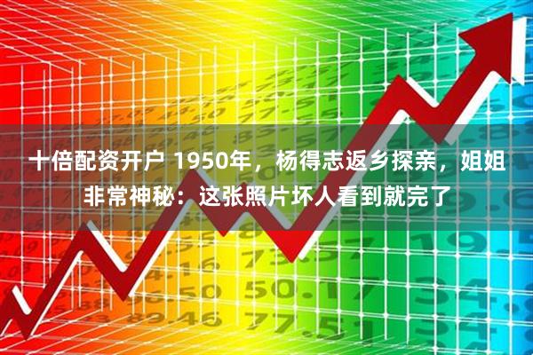 十倍配资开户 1950年，杨得志返乡探亲，姐姐非常神秘：这张照片坏人看到就完了