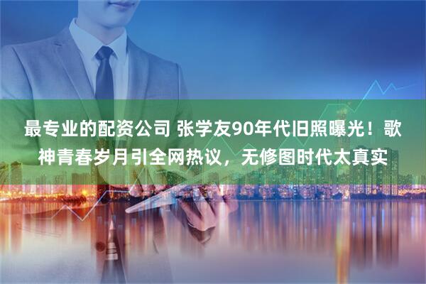 最专业的配资公司 张学友90年代旧照曝光！歌神青春岁月引全网热议，无修图时代太真实