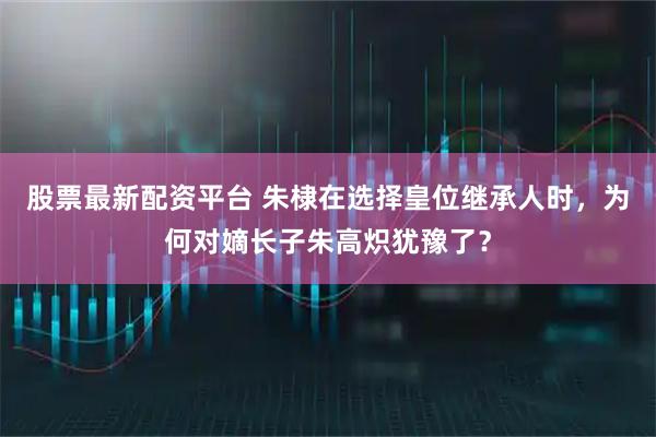 股票最新配资平台 朱棣在选择皇位继承人时，为何对嫡长子朱高炽犹豫了？
