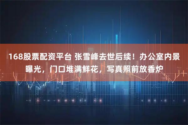 168股票配资平台 张雪峰去世后续！办公室内景曝光，门口堆满鲜花，写真照前放香炉